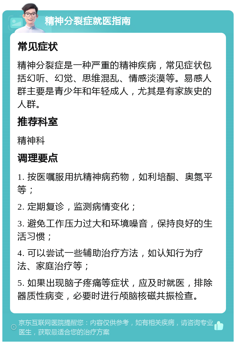 精神分裂症就医指南 常见症状 精神分裂症是一种严重的精神疾病，常见症状包括幻听、幻觉、思维混乱、情感淡漠等。易感人群主要是青少年和年轻成人，尤其是有家族史的人群。 推荐科室 精神科 调理要点 1. 按医嘱服用抗精神病药物，如利培酮、奥氮平等； 2. 定期复诊，监测病情变化； 3. 避免工作压力过大和环境噪音，保持良好的生活习惯； 4. 可以尝试一些辅助治疗方法，如认知行为疗法、家庭治疗等； 5. 如果出现脑子疼痛等症状，应及时就医，排除器质性病变，必要时进行颅脑核磁共振检查。