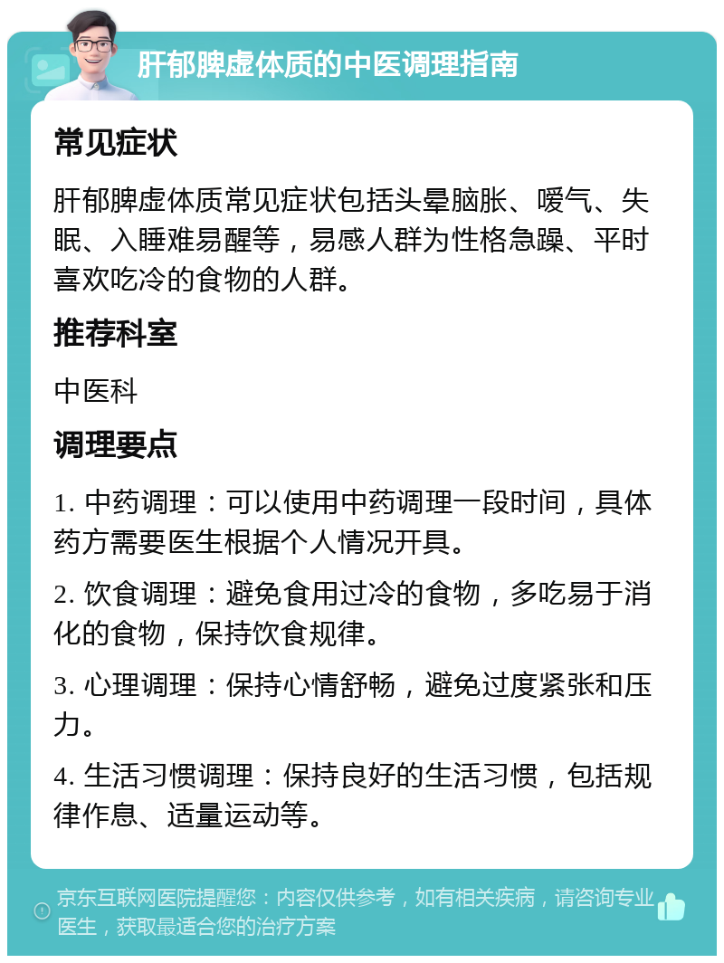 肝郁脾虚体质的中医调理指南 常见症状 肝郁脾虚体质常见症状包括头晕脑胀、嗳气、失眠、入睡难易醒等，易感人群为性格急躁、平时喜欢吃冷的食物的人群。 推荐科室 中医科 调理要点 1. 中药调理：可以使用中药调理一段时间，具体药方需要医生根据个人情况开具。 2. 饮食调理：避免食用过冷的食物，多吃易于消化的食物，保持饮食规律。 3. 心理调理：保持心情舒畅，避免过度紧张和压力。 4. 生活习惯调理：保持良好的生活习惯，包括规律作息、适量运动等。