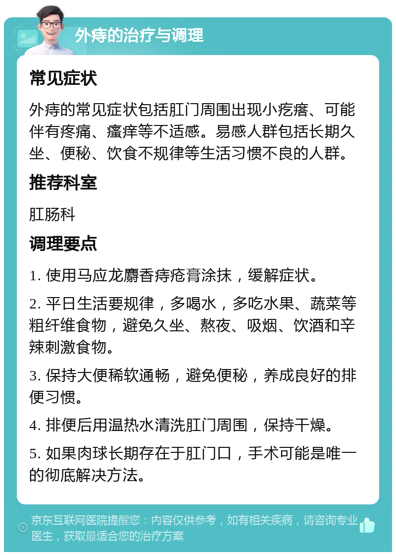 外痔的治疗与调理 常见症状 外痔的常见症状包括肛门周围出现小疙瘩、可能伴有疼痛、瘙痒等不适感。易感人群包括长期久坐、便秘、饮食不规律等生活习惯不良的人群。 推荐科室 肛肠科 调理要点 1. 使用马应龙麝香痔疮膏涂抹，缓解症状。 2. 平日生活要规律，多喝水，多吃水果、蔬菜等粗纤维食物，避免久坐、熬夜、吸烟、饮酒和辛辣刺激食物。 3. 保持大便稀软通畅，避免便秘，养成良好的排便习惯。 4. 排便后用温热水清洗肛门周围，保持干燥。 5. 如果肉球长期存在于肛门口，手术可能是唯一的彻底解决方法。