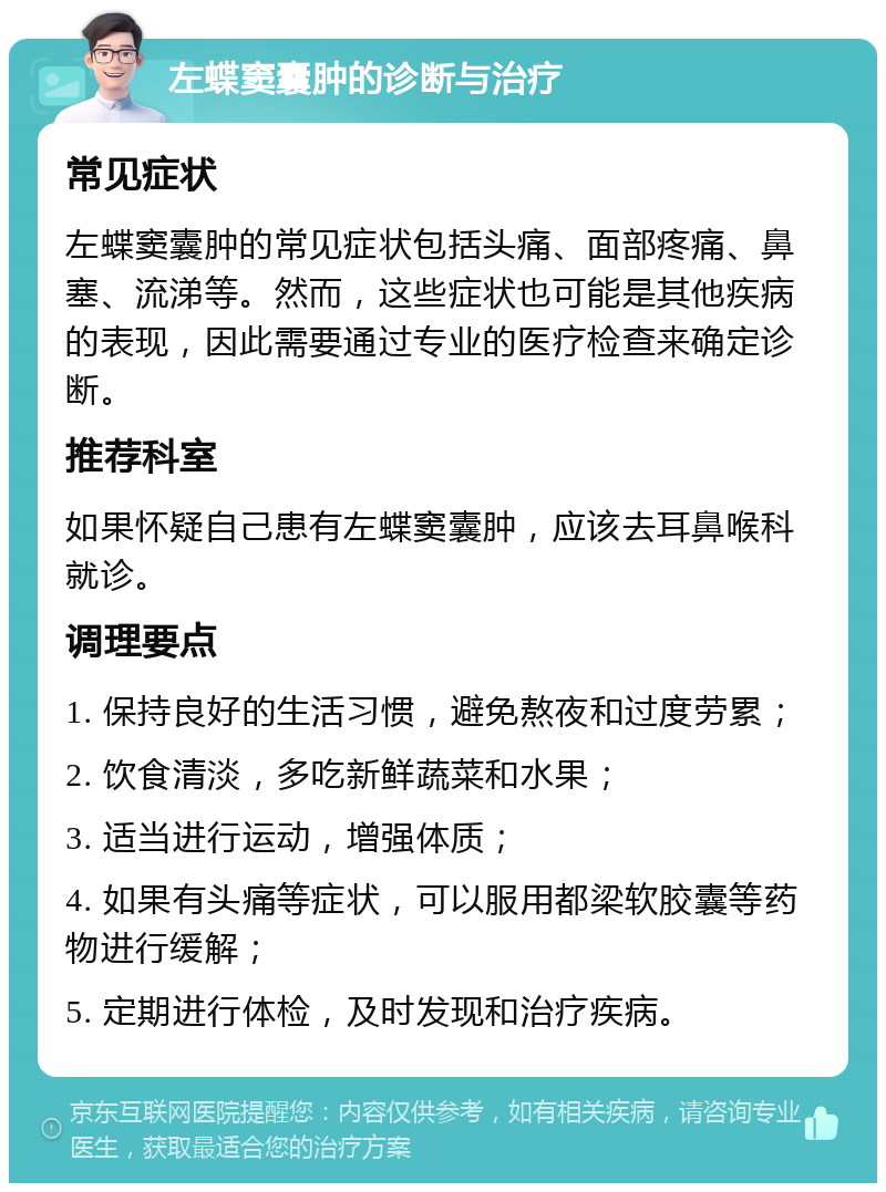 左蝶窦囊肿的诊断与治疗 常见症状 左蝶窦囊肿的常见症状包括头痛、面部疼痛、鼻塞、流涕等。然而，这些症状也可能是其他疾病的表现，因此需要通过专业的医疗检查来确定诊断。 推荐科室 如果怀疑自己患有左蝶窦囊肿，应该去耳鼻喉科就诊。 调理要点 1. 保持良好的生活习惯，避免熬夜和过度劳累； 2. 饮食清淡，多吃新鲜蔬菜和水果； 3. 适当进行运动，增强体质； 4. 如果有头痛等症状，可以服用都梁软胶囊等药物进行缓解； 5. 定期进行体检，及时发现和治疗疾病。