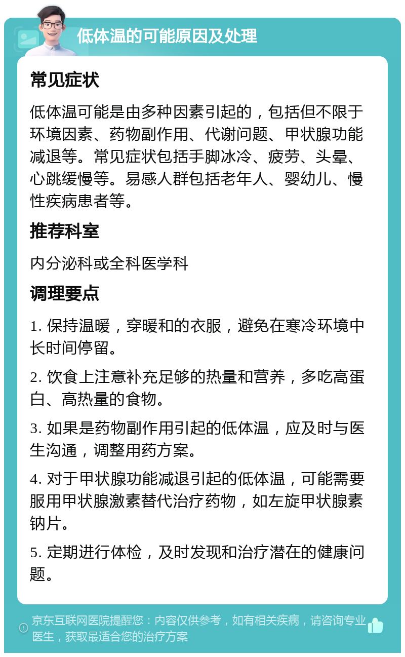 低体温的可能原因及处理 常见症状 低体温可能是由多种因素引起的，包括但不限于环境因素、药物副作用、代谢问题、甲状腺功能减退等。常见症状包括手脚冰冷、疲劳、头晕、心跳缓慢等。易感人群包括老年人、婴幼儿、慢性疾病患者等。 推荐科室 内分泌科或全科医学科 调理要点 1. 保持温暖，穿暖和的衣服，避免在寒冷环境中长时间停留。 2. 饮食上注意补充足够的热量和营养，多吃高蛋白、高热量的食物。 3. 如果是药物副作用引起的低体温，应及时与医生沟通，调整用药方案。 4. 对于甲状腺功能减退引起的低体温，可能需要服用甲状腺激素替代治疗药物，如左旋甲状腺素钠片。 5. 定期进行体检，及时发现和治疗潜在的健康问题。