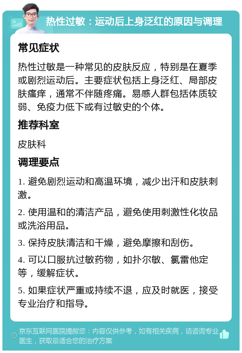 热性过敏：运动后上身泛红的原因与调理 常见症状 热性过敏是一种常见的皮肤反应，特别是在夏季或剧烈运动后。主要症状包括上身泛红、局部皮肤瘙痒，通常不伴随疼痛。易感人群包括体质较弱、免疫力低下或有过敏史的个体。 推荐科室 皮肤科 调理要点 1. 避免剧烈运动和高温环境，减少出汗和皮肤刺激。 2. 使用温和的清洁产品，避免使用刺激性化妆品或洗浴用品。 3. 保持皮肤清洁和干燥，避免摩擦和刮伤。 4. 可以口服抗过敏药物，如扑尔敏、氯雷他定等，缓解症状。 5. 如果症状严重或持续不退，应及时就医，接受专业治疗和指导。