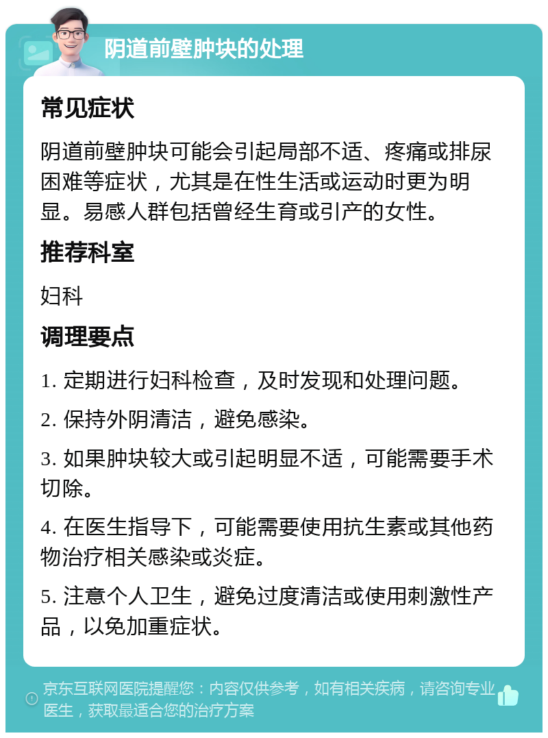 阴道前壁肿块的处理 常见症状 阴道前壁肿块可能会引起局部不适、疼痛或排尿困难等症状，尤其是在性生活或运动时更为明显。易感人群包括曾经生育或引产的女性。 推荐科室 妇科 调理要点 1. 定期进行妇科检查，及时发现和处理问题。 2. 保持外阴清洁，避免感染。 3. 如果肿块较大或引起明显不适，可能需要手术切除。 4. 在医生指导下，可能需要使用抗生素或其他药物治疗相关感染或炎症。 5. 注意个人卫生，避免过度清洁或使用刺激性产品，以免加重症状。