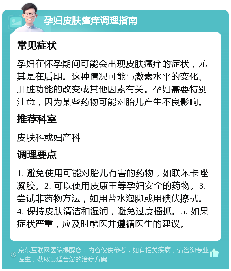 孕妇皮肤瘙痒调理指南 常见症状 孕妇在怀孕期间可能会出现皮肤瘙痒的症状，尤其是在后期。这种情况可能与激素水平的变化、肝脏功能的改变或其他因素有关。孕妇需要特别注意，因为某些药物可能对胎儿产生不良影响。 推荐科室 皮肤科或妇产科 调理要点 1. 避免使用可能对胎儿有害的药物，如联苯卡唑凝胶。2. 可以使用皮康王等孕妇安全的药物。3. 尝试非药物方法，如用盐水泡脚或用碘伏擦拭。4. 保持皮肤清洁和湿润，避免过度搔抓。5. 如果症状严重，应及时就医并遵循医生的建议。