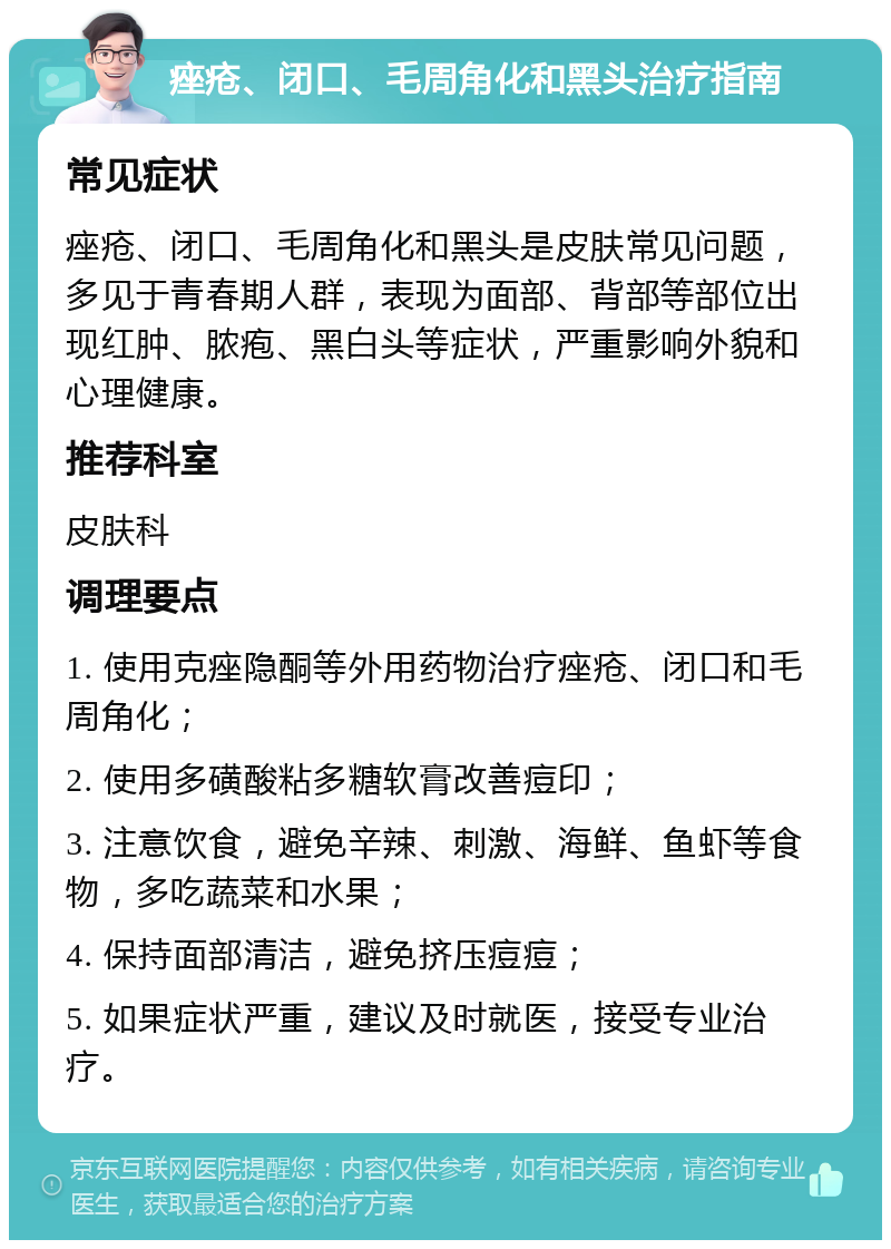 痤疮、闭口、毛周角化和黑头治疗指南 常见症状 痤疮、闭口、毛周角化和黑头是皮肤常见问题，多见于青春期人群，表现为面部、背部等部位出现红肿、脓疱、黑白头等症状，严重影响外貌和心理健康。 推荐科室 皮肤科 调理要点 1. 使用克痤隐酮等外用药物治疗痤疮、闭口和毛周角化； 2. 使用多磺酸粘多糖软膏改善痘印； 3. 注意饮食，避免辛辣、刺激、海鲜、鱼虾等食物，多吃蔬菜和水果； 4. 保持面部清洁，避免挤压痘痘； 5. 如果症状严重，建议及时就医，接受专业治疗。