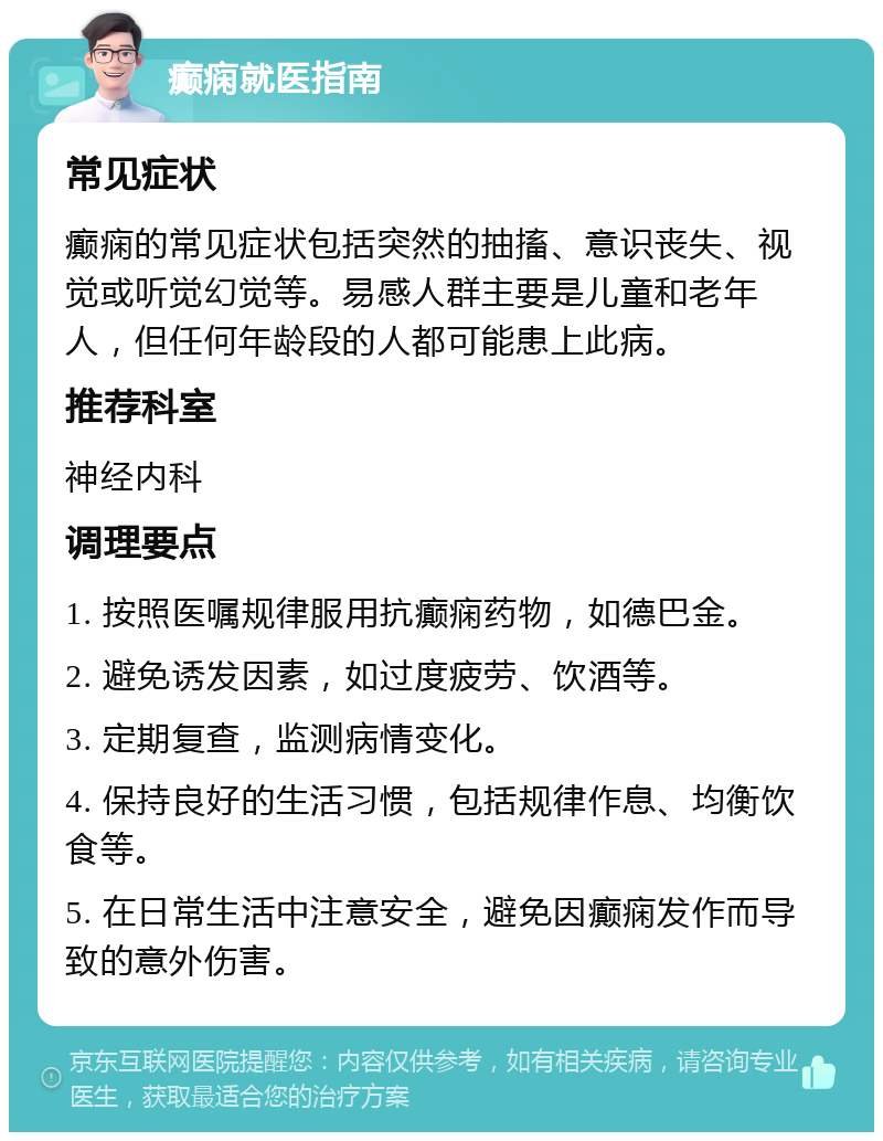 癫痫就医指南 常见症状 癫痫的常见症状包括突然的抽搐、意识丧失、视觉或听觉幻觉等。易感人群主要是儿童和老年人，但任何年龄段的人都可能患上此病。 推荐科室 神经内科 调理要点 1. 按照医嘱规律服用抗癫痫药物，如德巴金。 2. 避免诱发因素，如过度疲劳、饮酒等。 3. 定期复查，监测病情变化。 4. 保持良好的生活习惯，包括规律作息、均衡饮食等。 5. 在日常生活中注意安全，避免因癫痫发作而导致的意外伤害。