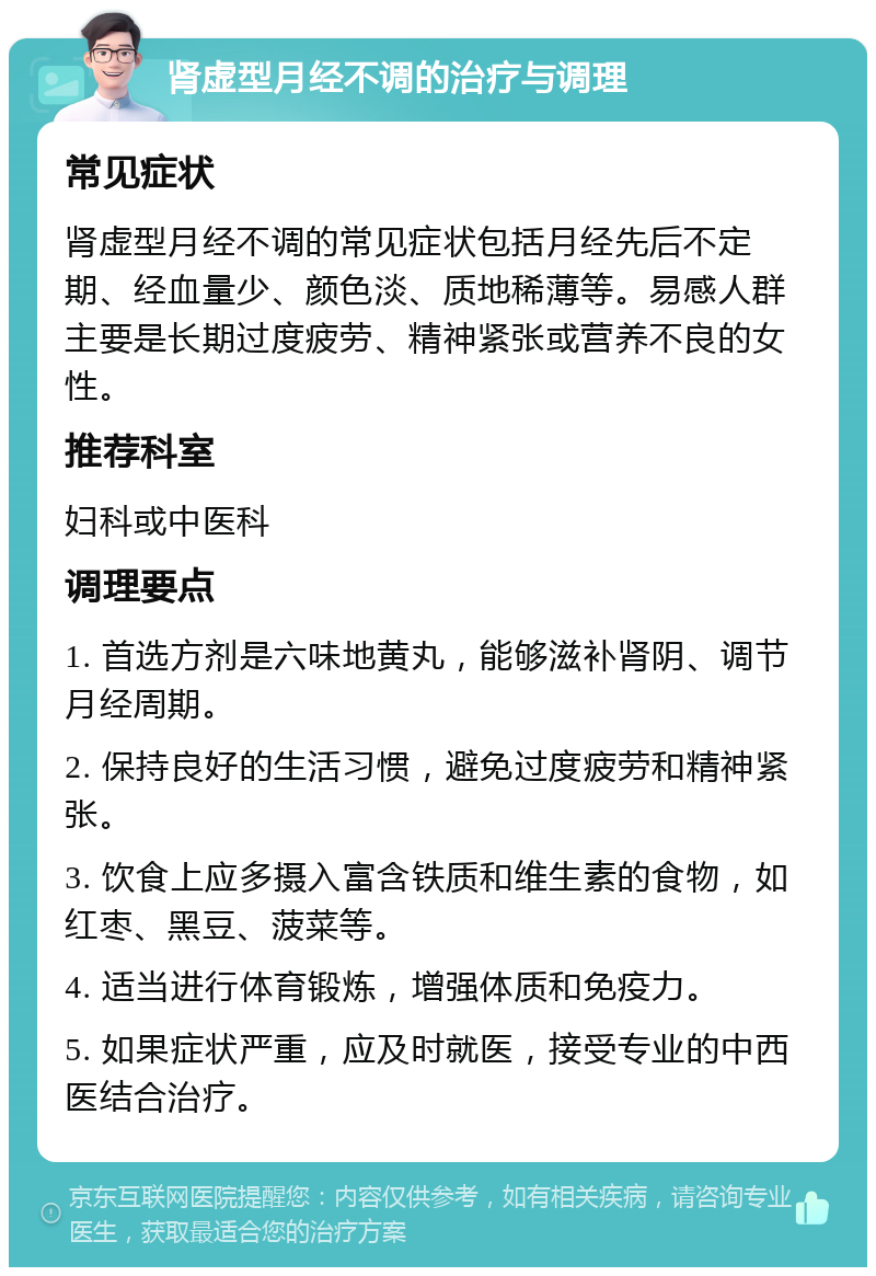 肾虚型月经不调的治疗与调理 常见症状 肾虚型月经不调的常见症状包括月经先后不定期、经血量少、颜色淡、质地稀薄等。易感人群主要是长期过度疲劳、精神紧张或营养不良的女性。 推荐科室 妇科或中医科 调理要点 1. 首选方剂是六味地黄丸，能够滋补肾阴、调节月经周期。 2. 保持良好的生活习惯，避免过度疲劳和精神紧张。 3. 饮食上应多摄入富含铁质和维生素的食物，如红枣、黑豆、菠菜等。 4. 适当进行体育锻炼，增强体质和免疫力。 5. 如果症状严重，应及时就医，接受专业的中西医结合治疗。