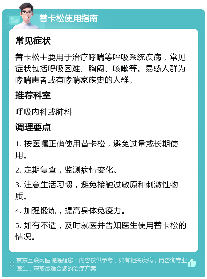 替卡松使用指南 常见症状 替卡松主要用于治疗哮喘等呼吸系统疾病，常见症状包括呼吸困难、胸闷、咳嗽等。易感人群为哮喘患者或有哮喘家族史的人群。 推荐科室 呼吸内科或肺科 调理要点 1. 按医嘱正确使用替卡松，避免过量或长期使用。 2. 定期复查，监测病情变化。 3. 注意生活习惯，避免接触过敏原和刺激性物质。 4. 加强锻炼，提高身体免疫力。 5. 如有不适，及时就医并告知医生使用替卡松的情况。