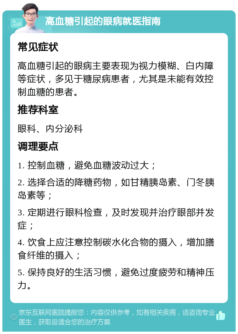 高血糖引起的眼病就医指南 常见症状 高血糖引起的眼病主要表现为视力模糊、白内障等症状，多见于糖尿病患者，尤其是未能有效控制血糖的患者。 推荐科室 眼科、内分泌科 调理要点 1. 控制血糖，避免血糖波动过大； 2. 选择合适的降糖药物，如甘精胰岛素、门冬胰岛素等； 3. 定期进行眼科检查，及时发现并治疗眼部并发症； 4. 饮食上应注意控制碳水化合物的摄入，增加膳食纤维的摄入； 5. 保持良好的生活习惯，避免过度疲劳和精神压力。