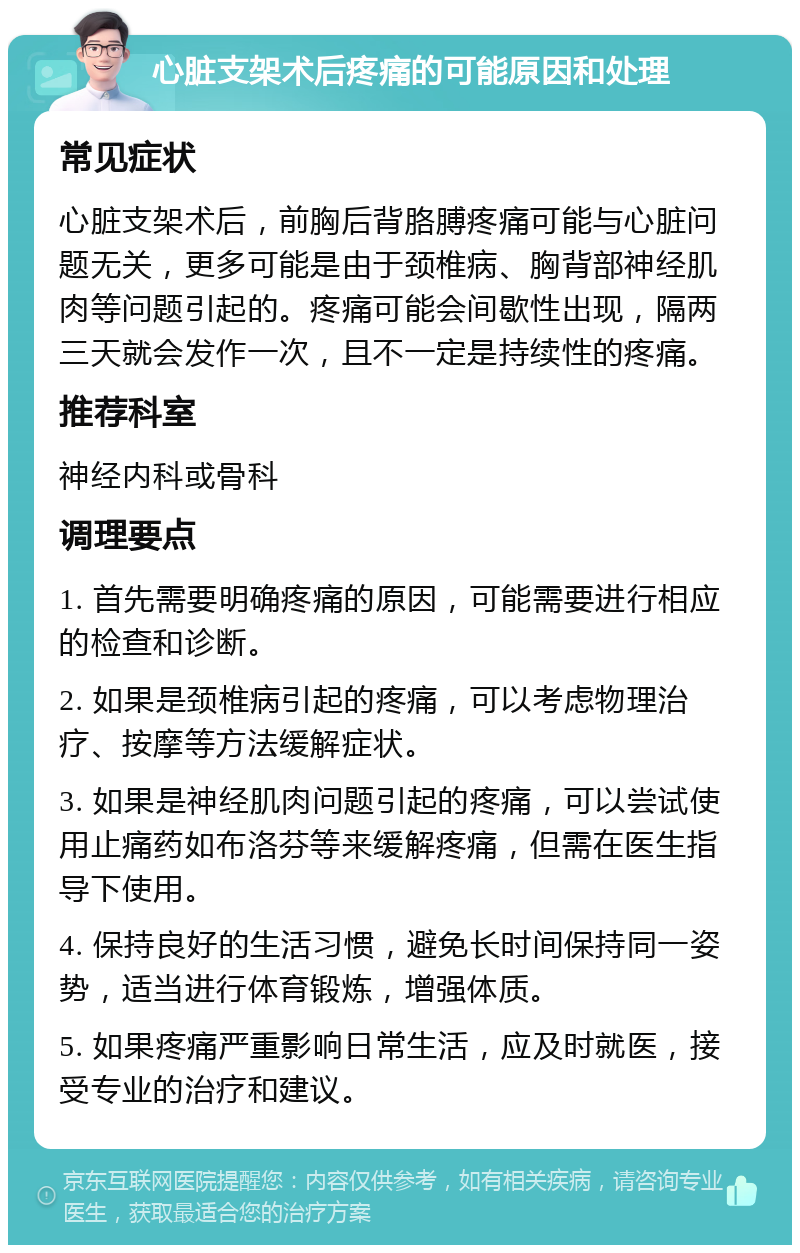 心脏支架术后疼痛的可能原因和处理 常见症状 心脏支架术后，前胸后背胳膊疼痛可能与心脏问题无关，更多可能是由于颈椎病、胸背部神经肌肉等问题引起的。疼痛可能会间歇性出现，隔两三天就会发作一次，且不一定是持续性的疼痛。 推荐科室 神经内科或骨科 调理要点 1. 首先需要明确疼痛的原因，可能需要进行相应的检查和诊断。 2. 如果是颈椎病引起的疼痛，可以考虑物理治疗、按摩等方法缓解症状。 3. 如果是神经肌肉问题引起的疼痛，可以尝试使用止痛药如布洛芬等来缓解疼痛，但需在医生指导下使用。 4. 保持良好的生活习惯，避免长时间保持同一姿势，适当进行体育锻炼，增强体质。 5. 如果疼痛严重影响日常生活，应及时就医，接受专业的治疗和建议。