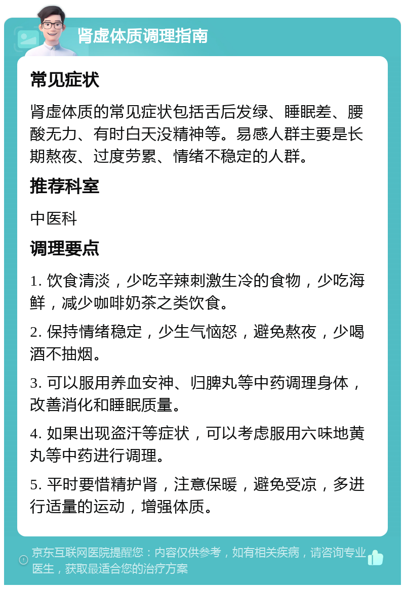 肾虚体质调理指南 常见症状 肾虚体质的常见症状包括舌后发绿、睡眠差、腰酸无力、有时白天没精神等。易感人群主要是长期熬夜、过度劳累、情绪不稳定的人群。 推荐科室 中医科 调理要点 1. 饮食清淡，少吃辛辣刺激生冷的食物，少吃海鲜，减少咖啡奶茶之类饮食。 2. 保持情绪稳定，少生气恼怒，避免熬夜，少喝酒不抽烟。 3. 可以服用养血安神、归脾丸等中药调理身体，改善消化和睡眠质量。 4. 如果出现盗汗等症状，可以考虑服用六味地黄丸等中药进行调理。 5. 平时要惜精护肾，注意保暖，避免受凉，多进行适量的运动，增强体质。