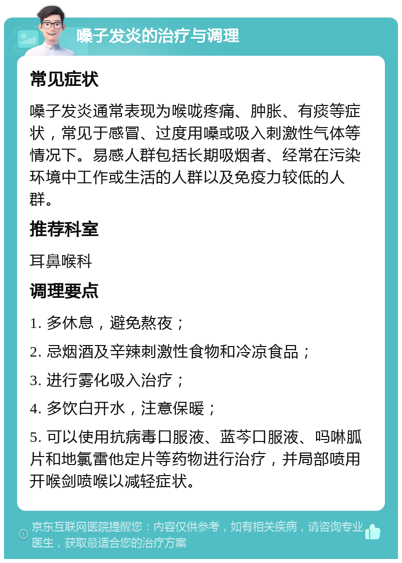 嗓子发炎的治疗与调理 常见症状 嗓子发炎通常表现为喉咙疼痛、肿胀、有痰等症状，常见于感冒、过度用嗓或吸入刺激性气体等情况下。易感人群包括长期吸烟者、经常在污染环境中工作或生活的人群以及免疫力较低的人群。 推荐科室 耳鼻喉科 调理要点 1. 多休息，避免熬夜； 2. 忌烟酒及辛辣刺激性食物和冷凉食品； 3. 进行雾化吸入治疗； 4. 多饮白开水，注意保暖； 5. 可以使用抗病毒口服液、蓝芩口服液、吗啉胍片和地氯雷他定片等药物进行治疗，并局部喷用开喉剑喷喉以减轻症状。