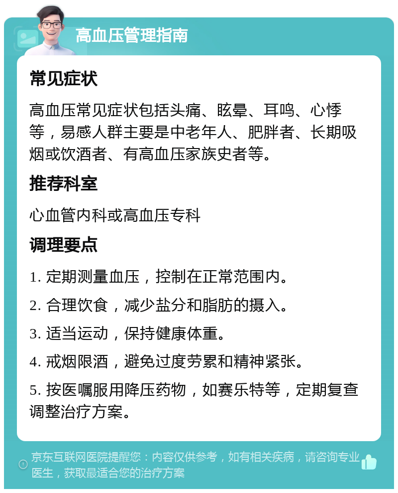 高血压管理指南 常见症状 高血压常见症状包括头痛、眩晕、耳鸣、心悸等，易感人群主要是中老年人、肥胖者、长期吸烟或饮酒者、有高血压家族史者等。 推荐科室 心血管内科或高血压专科 调理要点 1. 定期测量血压，控制在正常范围内。 2. 合理饮食，减少盐分和脂肪的摄入。 3. 适当运动，保持健康体重。 4. 戒烟限酒，避免过度劳累和精神紧张。 5. 按医嘱服用降压药物，如赛乐特等，定期复查调整治疗方案。