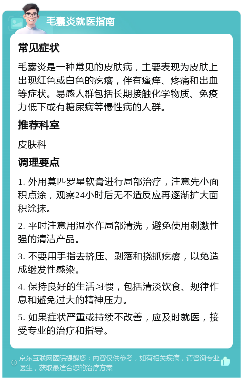 毛囊炎就医指南 常见症状 毛囊炎是一种常见的皮肤病，主要表现为皮肤上出现红色或白色的疙瘩，伴有瘙痒、疼痛和出血等症状。易感人群包括长期接触化学物质、免疫力低下或有糖尿病等慢性病的人群。 推荐科室 皮肤科 调理要点 1. 外用莫匹罗星软膏进行局部治疗，注意先小面积点涂，观察24小时后无不适反应再逐渐扩大面积涂抹。 2. 平时注意用温水作局部清洗，避免使用刺激性强的清洁产品。 3. 不要用手指去挤压、剥落和挠抓疙瘩，以免造成继发性感染。 4. 保持良好的生活习惯，包括清淡饮食、规律作息和避免过大的精神压力。 5. 如果症状严重或持续不改善，应及时就医，接受专业的治疗和指导。