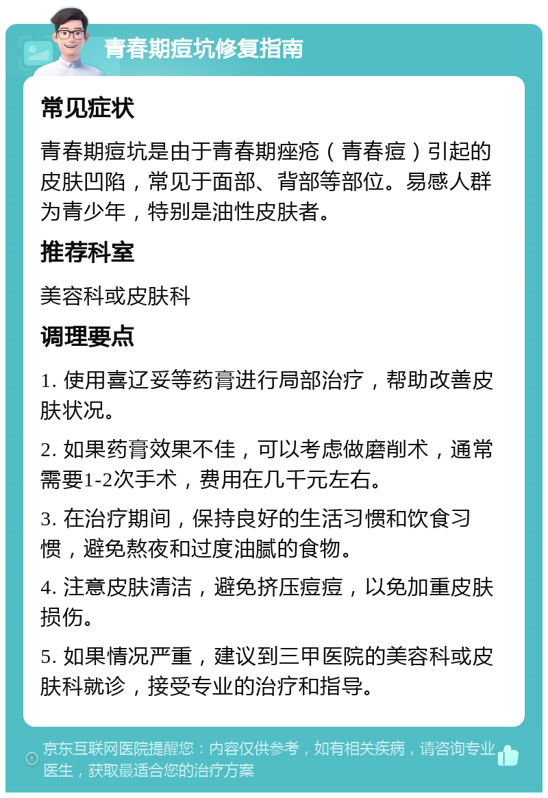 青春期痘坑修复指南 常见症状 青春期痘坑是由于青春期痤疮（青春痘）引起的皮肤凹陷，常见于面部、背部等部位。易感人群为青少年，特别是油性皮肤者。 推荐科室 美容科或皮肤科 调理要点 1. 使用喜辽妥等药膏进行局部治疗，帮助改善皮肤状况。 2. 如果药膏效果不佳，可以考虑做磨削术，通常需要1-2次手术，费用在几千元左右。 3. 在治疗期间，保持良好的生活习惯和饮食习惯，避免熬夜和过度油腻的食物。 4. 注意皮肤清洁，避免挤压痘痘，以免加重皮肤损伤。 5. 如果情况严重，建议到三甲医院的美容科或皮肤科就诊，接受专业的治疗和指导。