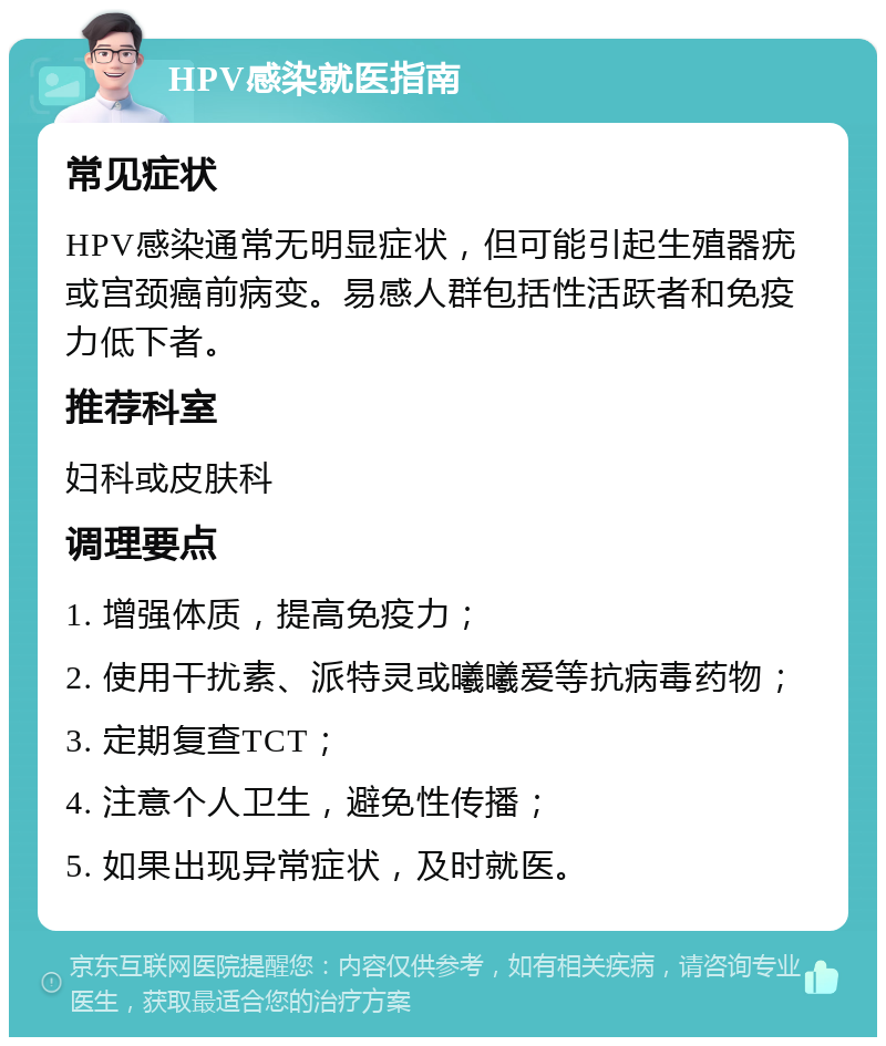 HPV感染就医指南 常见症状 HPV感染通常无明显症状，但可能引起生殖器疣或宫颈癌前病变。易感人群包括性活跃者和免疫力低下者。 推荐科室 妇科或皮肤科 调理要点 1. 增强体质，提高免疫力； 2. 使用干扰素、派特灵或曦曦爱等抗病毒药物； 3. 定期复查TCT； 4. 注意个人卫生，避免性传播； 5. 如果出现异常症状，及时就医。