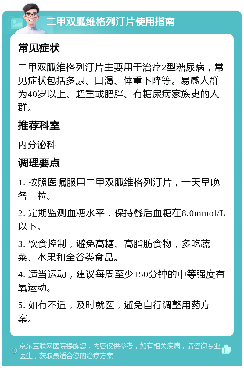 二甲双胍维格列汀片使用指南 常见症状 二甲双胍维格列汀片主要用于治疗2型糖尿病，常见症状包括多尿、口渴、体重下降等。易感人群为40岁以上、超重或肥胖、有糖尿病家族史的人群。 推荐科室 内分泌科 调理要点 1. 按照医嘱服用二甲双胍维格列汀片，一天早晚各一粒。 2. 定期监测血糖水平，保持餐后血糖在8.0mmol/L以下。 3. 饮食控制，避免高糖、高脂肪食物，多吃蔬菜、水果和全谷类食品。 4. 适当运动，建议每周至少150分钟的中等强度有氧运动。 5. 如有不适，及时就医，避免自行调整用药方案。