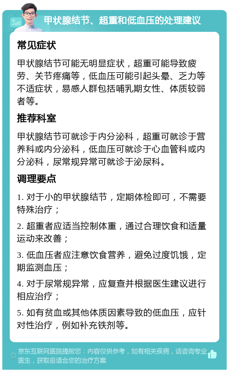 甲状腺结节、超重和低血压的处理建议 常见症状 甲状腺结节可能无明显症状，超重可能导致疲劳、关节疼痛等，低血压可能引起头晕、乏力等不适症状，易感人群包括哺乳期女性、体质较弱者等。 推荐科室 甲状腺结节可就诊于内分泌科，超重可就诊于营养科或内分泌科，低血压可就诊于心血管科或内分泌科，尿常规异常可就诊于泌尿科。 调理要点 1. 对于小的甲状腺结节，定期体检即可，不需要特殊治疗； 2. 超重者应适当控制体重，通过合理饮食和适量运动来改善； 3. 低血压者应注意饮食营养，避免过度饥饿，定期监测血压； 4. 对于尿常规异常，应复查并根据医生建议进行相应治疗； 5. 如有贫血或其他体质因素导致的低血压，应针对性治疗，例如补充铁剂等。