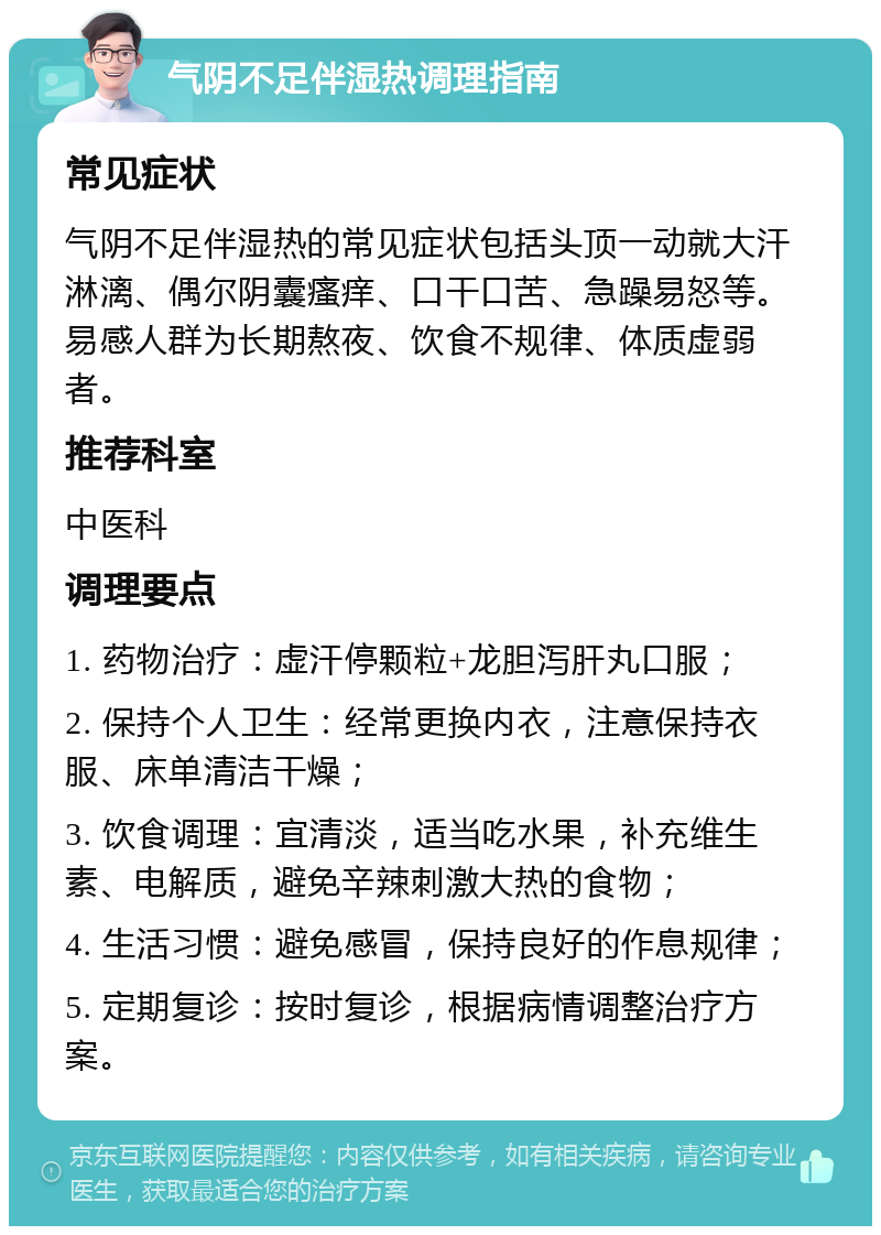 气阴不足伴湿热调理指南 常见症状 气阴不足伴湿热的常见症状包括头顶一动就大汗淋漓、偶尔阴囊瘙痒、口干口苦、急躁易怒等。易感人群为长期熬夜、饮食不规律、体质虚弱者。 推荐科室 中医科 调理要点 1. 药物治疗：虚汗停颗粒+龙胆泻肝丸口服； 2. 保持个人卫生：经常更换内衣，注意保持衣服、床单清洁干燥； 3. 饮食调理：宜清淡，适当吃水果，补充维生素、电解质，避免辛辣刺激大热的食物； 4. 生活习惯：避免感冒，保持良好的作息规律； 5. 定期复诊：按时复诊，根据病情调整治疗方案。