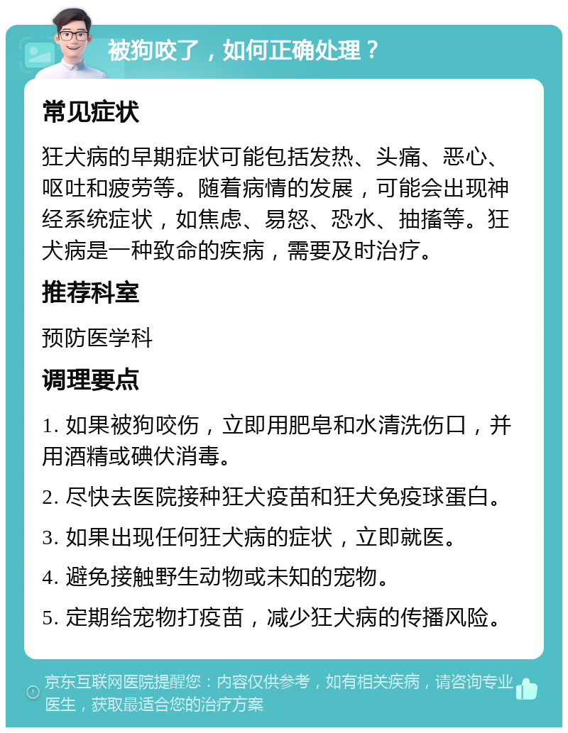 被狗咬了，如何正确处理？ 常见症状 狂犬病的早期症状可能包括发热、头痛、恶心、呕吐和疲劳等。随着病情的发展，可能会出现神经系统症状，如焦虑、易怒、恐水、抽搐等。狂犬病是一种致命的疾病，需要及时治疗。 推荐科室 预防医学科 调理要点 1. 如果被狗咬伤，立即用肥皂和水清洗伤口，并用酒精或碘伏消毒。 2. 尽快去医院接种狂犬疫苗和狂犬免疫球蛋白。 3. 如果出现任何狂犬病的症状，立即就医。 4. 避免接触野生动物或未知的宠物。 5. 定期给宠物打疫苗，减少狂犬病的传播风险。