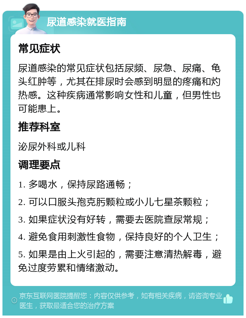 尿道感染就医指南 常见症状 尿道感染的常见症状包括尿频、尿急、尿痛、龟头红肿等，尤其在排尿时会感到明显的疼痛和灼热感。这种疾病通常影响女性和儿童，但男性也可能患上。 推荐科室 泌尿外科或儿科 调理要点 1. 多喝水，保持尿路通畅； 2. 可以口服头孢克肟颗粒或小儿七星茶颗粒； 3. 如果症状没有好转，需要去医院查尿常规； 4. 避免食用刺激性食物，保持良好的个人卫生； 5. 如果是由上火引起的，需要注意清热解毒，避免过度劳累和情绪激动。