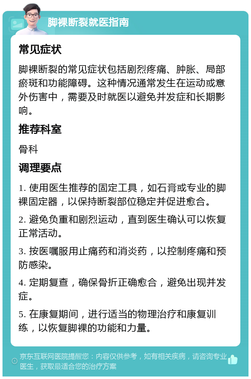 脚裸断裂就医指南 常见症状 脚裸断裂的常见症状包括剧烈疼痛、肿胀、局部瘀斑和功能障碍。这种情况通常发生在运动或意外伤害中，需要及时就医以避免并发症和长期影响。 推荐科室 骨科 调理要点 1. 使用医生推荐的固定工具，如石膏或专业的脚裸固定器，以保持断裂部位稳定并促进愈合。 2. 避免负重和剧烈运动，直到医生确认可以恢复正常活动。 3. 按医嘱服用止痛药和消炎药，以控制疼痛和预防感染。 4. 定期复查，确保骨折正确愈合，避免出现并发症。 5. 在康复期间，进行适当的物理治疗和康复训练，以恢复脚裸的功能和力量。