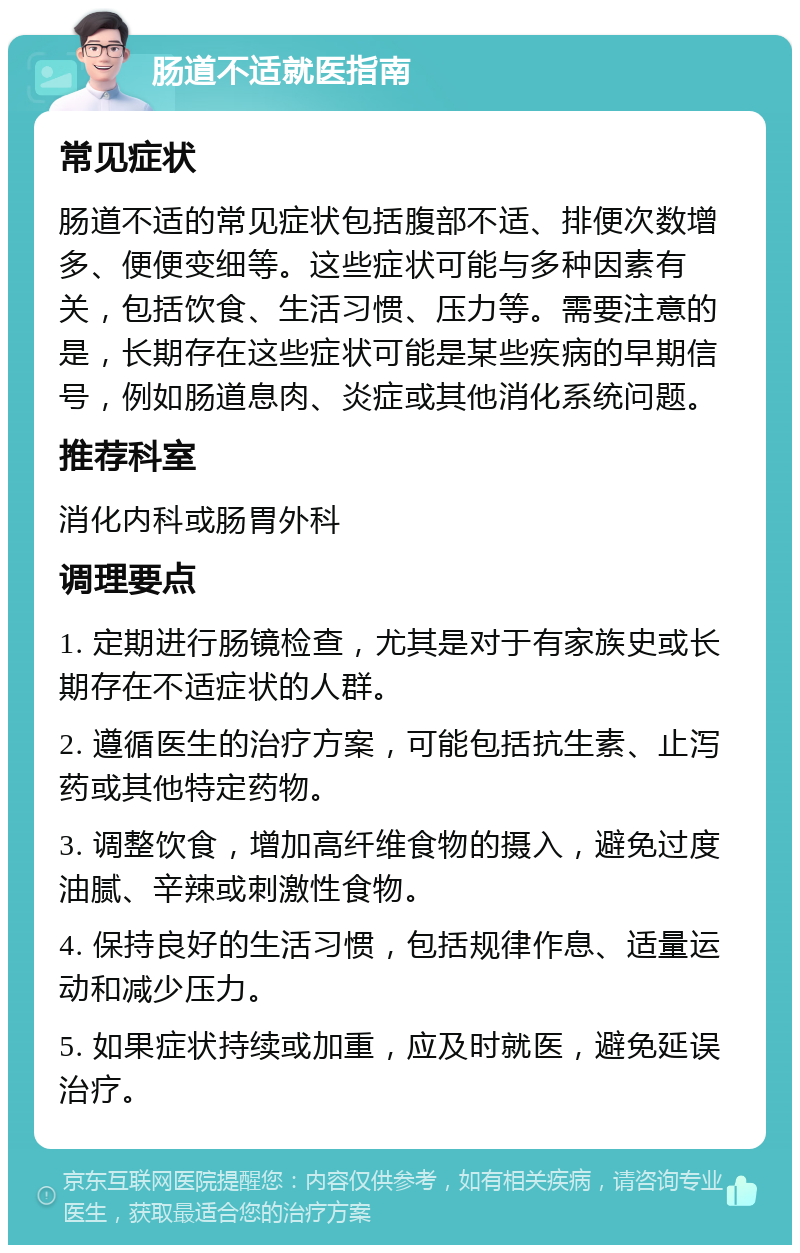 肠道不适就医指南 常见症状 肠道不适的常见症状包括腹部不适、排便次数增多、便便变细等。这些症状可能与多种因素有关，包括饮食、生活习惯、压力等。需要注意的是，长期存在这些症状可能是某些疾病的早期信号，例如肠道息肉、炎症或其他消化系统问题。 推荐科室 消化内科或肠胃外科 调理要点 1. 定期进行肠镜检查，尤其是对于有家族史或长期存在不适症状的人群。 2. 遵循医生的治疗方案，可能包括抗生素、止泻药或其他特定药物。 3. 调整饮食，增加高纤维食物的摄入，避免过度油腻、辛辣或刺激性食物。 4. 保持良好的生活习惯，包括规律作息、适量运动和减少压力。 5. 如果症状持续或加重，应及时就医，避免延误治疗。