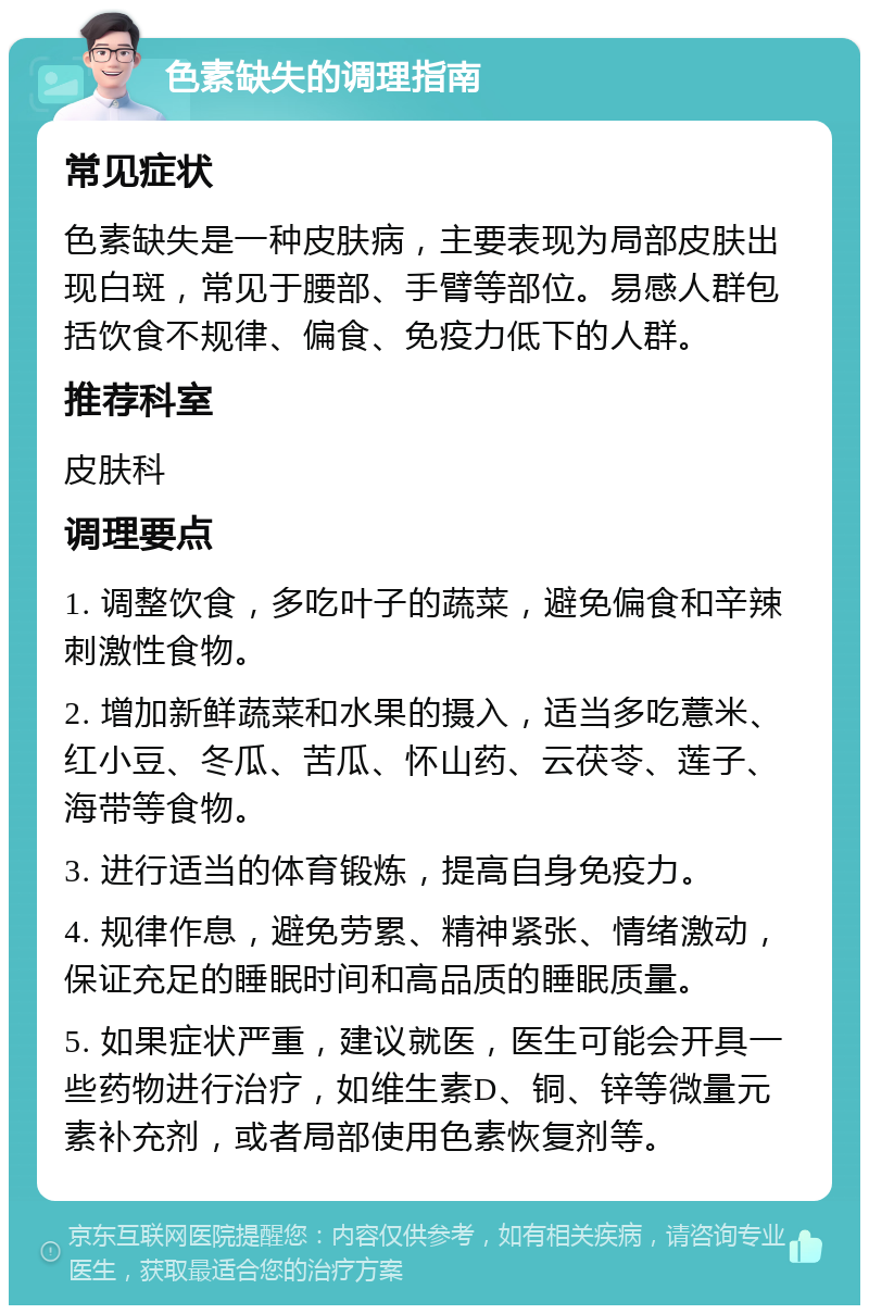 色素缺失的调理指南 常见症状 色素缺失是一种皮肤病，主要表现为局部皮肤出现白斑，常见于腰部、手臂等部位。易感人群包括饮食不规律、偏食、免疫力低下的人群。 推荐科室 皮肤科 调理要点 1. 调整饮食，多吃叶子的蔬菜，避免偏食和辛辣刺激性食物。 2. 增加新鲜蔬菜和水果的摄入，适当多吃薏米、红小豆、冬瓜、苦瓜、怀山药、云茯苓、莲子、海带等食物。 3. 进行适当的体育锻炼，提高自身免疫力。 4. 规律作息，避免劳累、精神紧张、情绪激动，保证充足的睡眠时间和高品质的睡眠质量。 5. 如果症状严重，建议就医，医生可能会开具一些药物进行治疗，如维生素D、铜、锌等微量元素补充剂，或者局部使用色素恢复剂等。