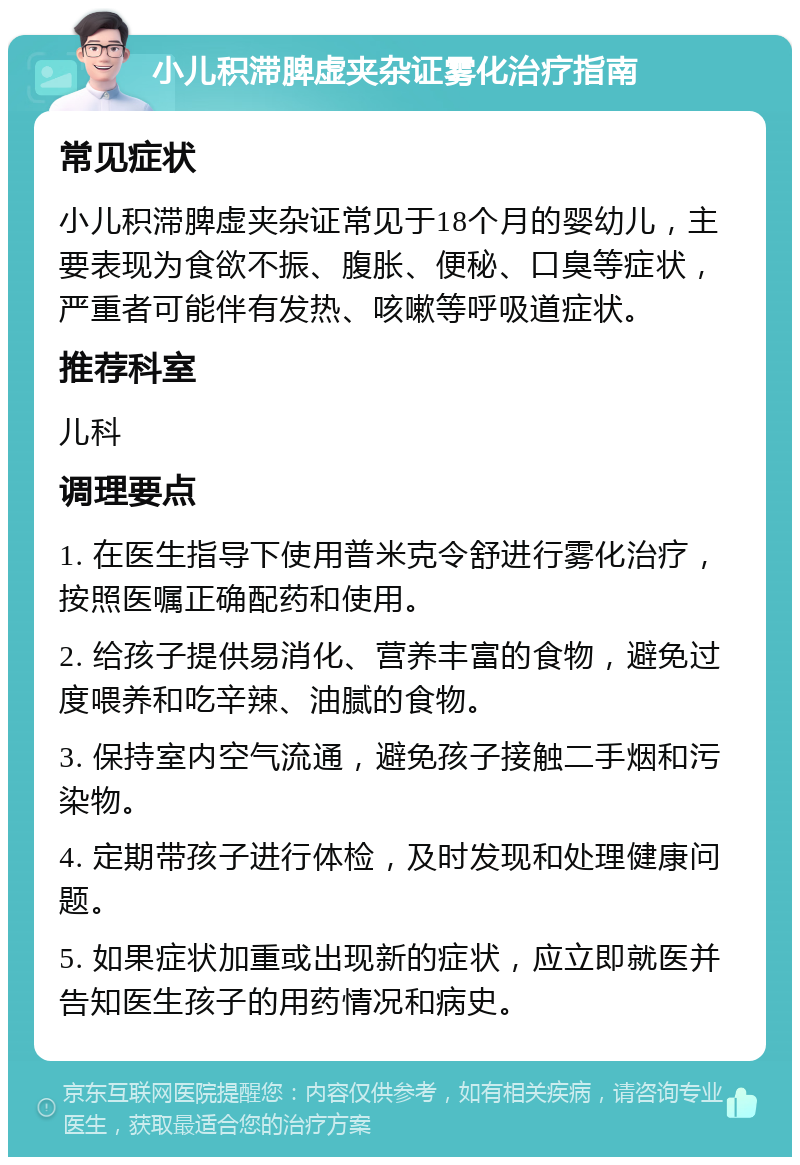 小儿积滞脾虚夹杂证雾化治疗指南 常见症状 小儿积滞脾虚夹杂证常见于18个月的婴幼儿，主要表现为食欲不振、腹胀、便秘、口臭等症状，严重者可能伴有发热、咳嗽等呼吸道症状。 推荐科室 儿科 调理要点 1. 在医生指导下使用普米克令舒进行雾化治疗，按照医嘱正确配药和使用。 2. 给孩子提供易消化、营养丰富的食物，避免过度喂养和吃辛辣、油腻的食物。 3. 保持室内空气流通，避免孩子接触二手烟和污染物。 4. 定期带孩子进行体检，及时发现和处理健康问题。 5. 如果症状加重或出现新的症状，应立即就医并告知医生孩子的用药情况和病史。