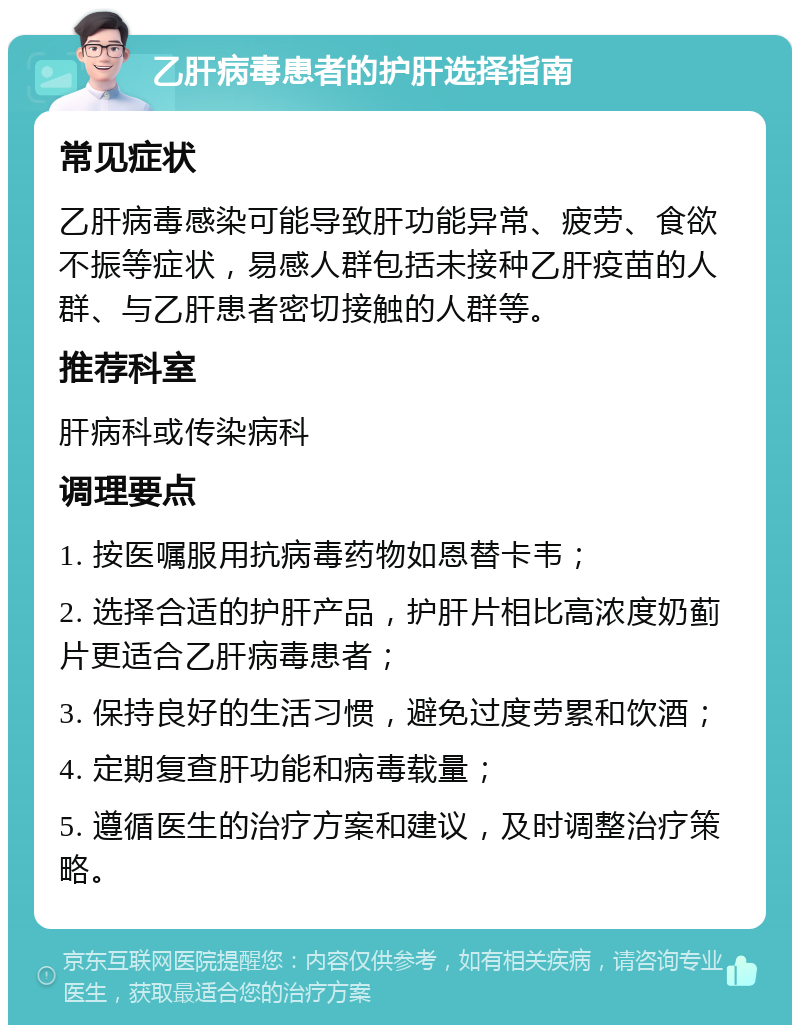 乙肝病毒患者的护肝选择指南 常见症状 乙肝病毒感染可能导致肝功能异常、疲劳、食欲不振等症状，易感人群包括未接种乙肝疫苗的人群、与乙肝患者密切接触的人群等。 推荐科室 肝病科或传染病科 调理要点 1. 按医嘱服用抗病毒药物如恩替卡韦； 2. 选择合适的护肝产品，护肝片相比高浓度奶蓟片更适合乙肝病毒患者； 3. 保持良好的生活习惯，避免过度劳累和饮酒； 4. 定期复查肝功能和病毒载量； 5. 遵循医生的治疗方案和建议，及时调整治疗策略。