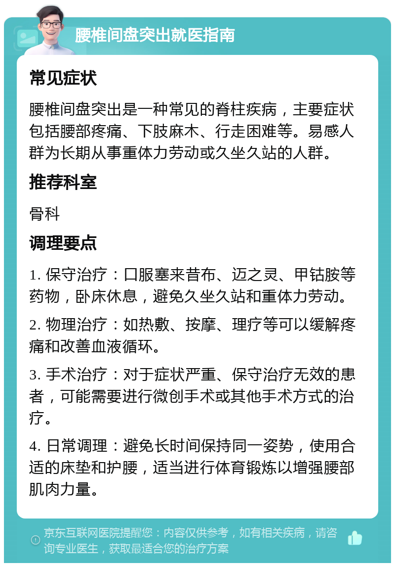 腰椎间盘突出就医指南 常见症状 腰椎间盘突出是一种常见的脊柱疾病，主要症状包括腰部疼痛、下肢麻木、行走困难等。易感人群为长期从事重体力劳动或久坐久站的人群。 推荐科室 骨科 调理要点 1. 保守治疗：口服塞来昔布、迈之灵、甲钴胺等药物，卧床休息，避免久坐久站和重体力劳动。 2. 物理治疗：如热敷、按摩、理疗等可以缓解疼痛和改善血液循环。 3. 手术治疗：对于症状严重、保守治疗无效的患者，可能需要进行微创手术或其他手术方式的治疗。 4. 日常调理：避免长时间保持同一姿势，使用合适的床垫和护腰，适当进行体育锻炼以增强腰部肌肉力量。