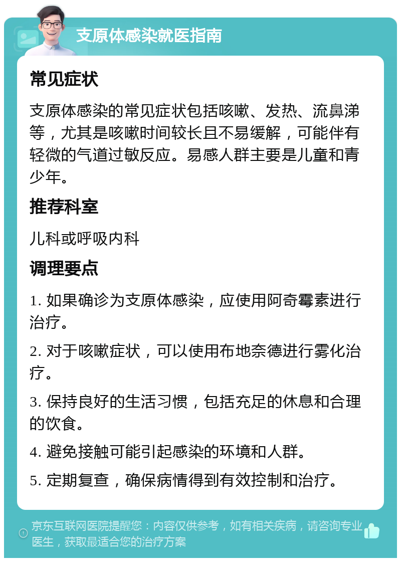 支原体感染就医指南 常见症状 支原体感染的常见症状包括咳嗽、发热、流鼻涕等，尤其是咳嗽时间较长且不易缓解，可能伴有轻微的气道过敏反应。易感人群主要是儿童和青少年。 推荐科室 儿科或呼吸内科 调理要点 1. 如果确诊为支原体感染，应使用阿奇霉素进行治疗。 2. 对于咳嗽症状，可以使用布地奈德进行雾化治疗。 3. 保持良好的生活习惯，包括充足的休息和合理的饮食。 4. 避免接触可能引起感染的环境和人群。 5. 定期复查，确保病情得到有效控制和治疗。