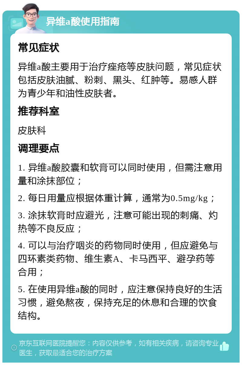 异维a酸使用指南 常见症状 异维a酸主要用于治疗痤疮等皮肤问题，常见症状包括皮肤油腻、粉刺、黑头、红肿等。易感人群为青少年和油性皮肤者。 推荐科室 皮肤科 调理要点 1. 异维a酸胶囊和软膏可以同时使用，但需注意用量和涂抹部位； 2. 每日用量应根据体重计算，通常为0.5mg/kg； 3. 涂抹软膏时应避光，注意可能出现的刺痛、灼热等不良反应； 4. 可以与治疗咽炎的药物同时使用，但应避免与四环素类药物、维生素A、卡马西平、避孕药等合用； 5. 在使用异维a酸的同时，应注意保持良好的生活习惯，避免熬夜，保持充足的休息和合理的饮食结构。