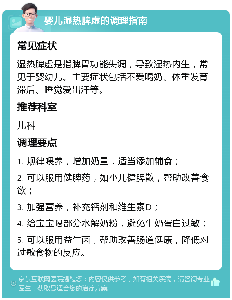 婴儿湿热脾虚的调理指南 常见症状 湿热脾虚是指脾胃功能失调，导致湿热内生，常见于婴幼儿。主要症状包括不爱喝奶、体重发育滞后、睡觉爱出汗等。 推荐科室 儿科 调理要点 1. 规律喂养，增加奶量，适当添加辅食； 2. 可以服用健脾药，如小儿健脾散，帮助改善食欲； 3. 加强营养，补充钙剂和维生素D； 4. 给宝宝喝部分水解奶粉，避免牛奶蛋白过敏； 5. 可以服用益生菌，帮助改善肠道健康，降低对过敏食物的反应。