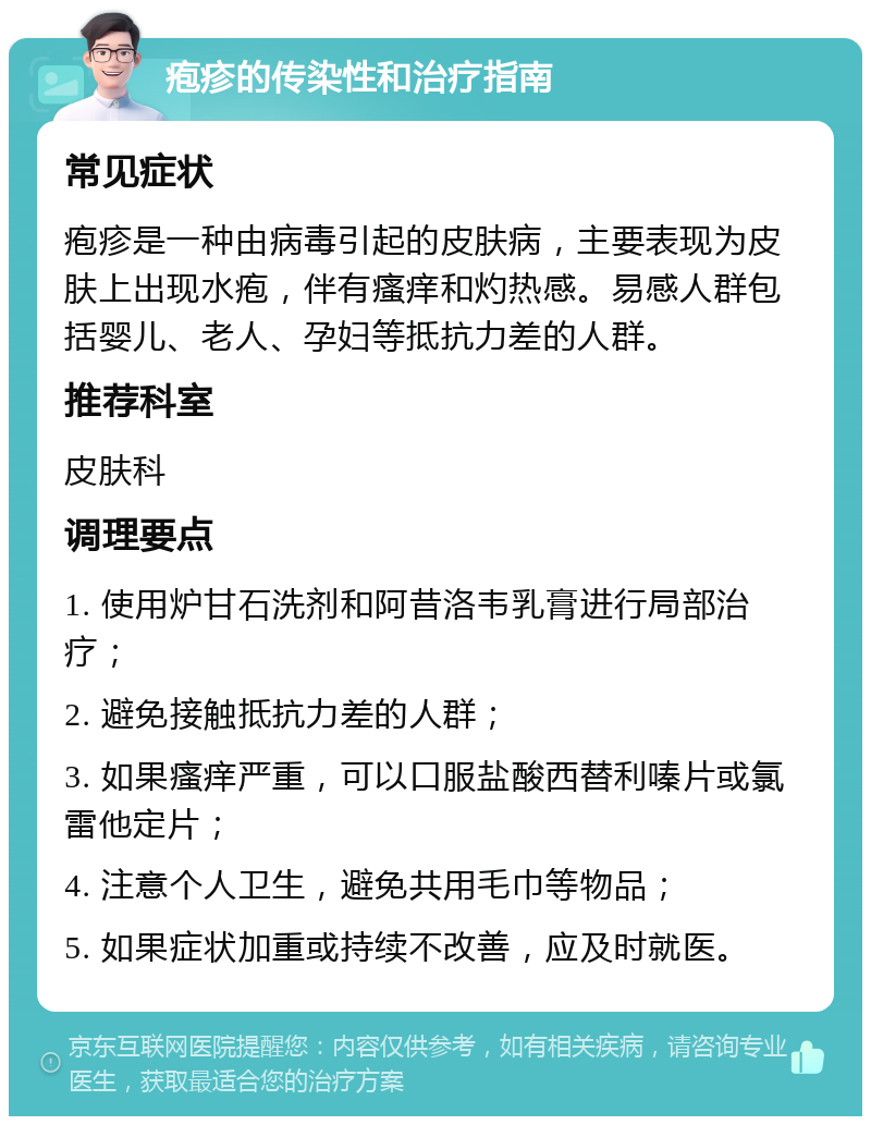 疱疹的传染性和治疗指南 常见症状 疱疹是一种由病毒引起的皮肤病，主要表现为皮肤上出现水疱，伴有瘙痒和灼热感。易感人群包括婴儿、老人、孕妇等抵抗力差的人群。 推荐科室 皮肤科 调理要点 1. 使用炉甘石洗剂和阿昔洛韦乳膏进行局部治疗； 2. 避免接触抵抗力差的人群； 3. 如果瘙痒严重，可以口服盐酸西替利嗪片或氯雷他定片； 4. 注意个人卫生，避免共用毛巾等物品； 5. 如果症状加重或持续不改善，应及时就医。