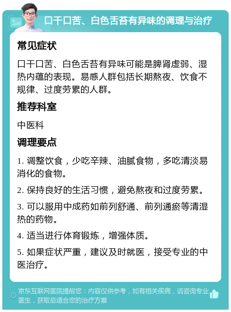 口干口苦、白色舌苔有异味的调理与治疗 常见症状 口干口苦、白色舌苔有异味可能是脾肾虚弱、湿热内蕴的表现。易感人群包括长期熬夜、饮食不规律、过度劳累的人群。 推荐科室 中医科 调理要点 1. 调整饮食，少吃辛辣、油腻食物，多吃清淡易消化的食物。 2. 保持良好的生活习惯，避免熬夜和过度劳累。 3. 可以服用中成药如前列舒通、前列通瘀等清湿热的药物。 4. 适当进行体育锻炼，增强体质。 5. 如果症状严重，建议及时就医，接受专业的中医治疗。