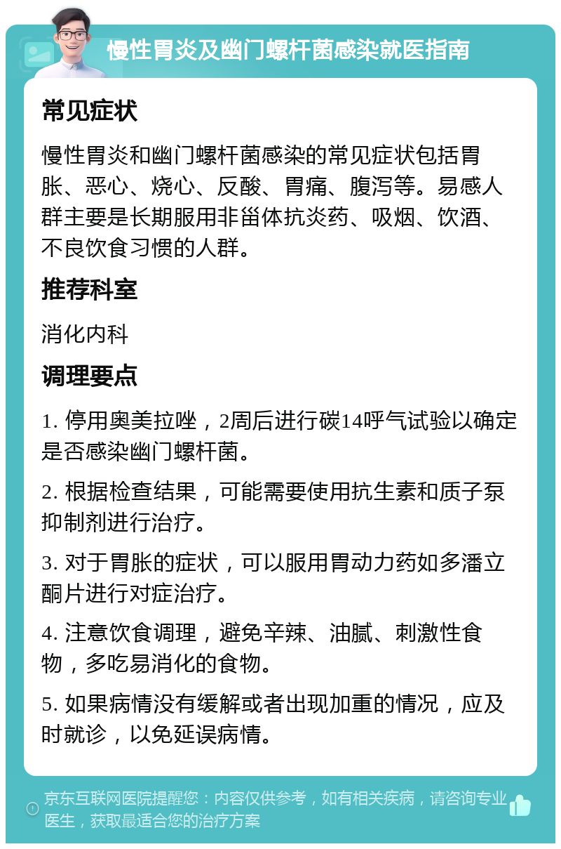 慢性胃炎及幽门螺杆菌感染就医指南 常见症状 慢性胃炎和幽门螺杆菌感染的常见症状包括胃胀、恶心、烧心、反酸、胃痛、腹泻等。易感人群主要是长期服用非甾体抗炎药、吸烟、饮酒、不良饮食习惯的人群。 推荐科室 消化内科 调理要点 1. 停用奥美拉唑，2周后进行碳14呼气试验以确定是否感染幽门螺杆菌。 2. 根据检查结果，可能需要使用抗生素和质子泵抑制剂进行治疗。 3. 对于胃胀的症状，可以服用胃动力药如多潘立酮片进行对症治疗。 4. 注意饮食调理，避免辛辣、油腻、刺激性食物，多吃易消化的食物。 5. 如果病情没有缓解或者出现加重的情况，应及时就诊，以免延误病情。