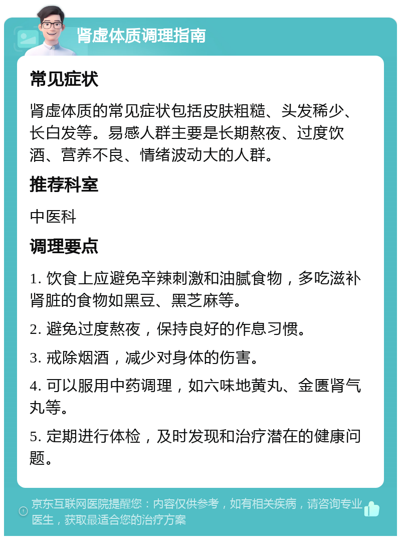 肾虚体质调理指南 常见症状 肾虚体质的常见症状包括皮肤粗糙、头发稀少、长白发等。易感人群主要是长期熬夜、过度饮酒、营养不良、情绪波动大的人群。 推荐科室 中医科 调理要点 1. 饮食上应避免辛辣刺激和油腻食物，多吃滋补肾脏的食物如黑豆、黑芝麻等。 2. 避免过度熬夜，保持良好的作息习惯。 3. 戒除烟酒，减少对身体的伤害。 4. 可以服用中药调理，如六味地黄丸、金匮肾气丸等。 5. 定期进行体检，及时发现和治疗潜在的健康问题。