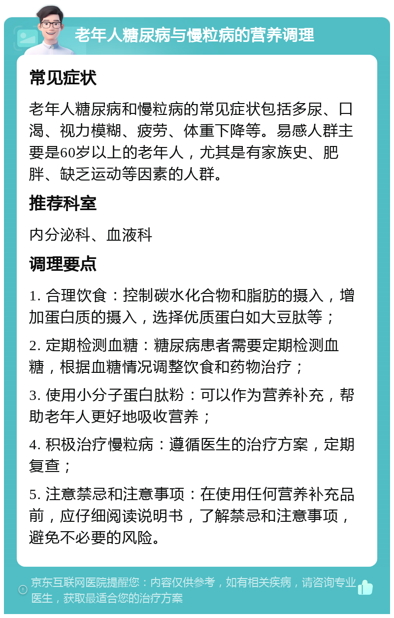 老年人糖尿病与慢粒病的营养调理 常见症状 老年人糖尿病和慢粒病的常见症状包括多尿、口渴、视力模糊、疲劳、体重下降等。易感人群主要是60岁以上的老年人，尤其是有家族史、肥胖、缺乏运动等因素的人群。 推荐科室 内分泌科、血液科 调理要点 1. 合理饮食：控制碳水化合物和脂肪的摄入，增加蛋白质的摄入，选择优质蛋白如大豆肽等； 2. 定期检测血糖：糖尿病患者需要定期检测血糖，根据血糖情况调整饮食和药物治疗； 3. 使用小分子蛋白肽粉：可以作为营养补充，帮助老年人更好地吸收营养； 4. 积极治疗慢粒病：遵循医生的治疗方案，定期复查； 5. 注意禁忌和注意事项：在使用任何营养补充品前，应仔细阅读说明书，了解禁忌和注意事项，避免不必要的风险。