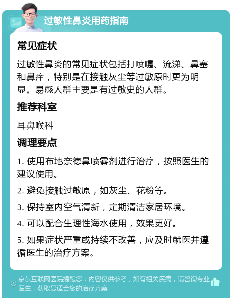 过敏性鼻炎用药指南 常见症状 过敏性鼻炎的常见症状包括打喷嚏、流涕、鼻塞和鼻痒，特别是在接触灰尘等过敏原时更为明显。易感人群主要是有过敏史的人群。 推荐科室 耳鼻喉科 调理要点 1. 使用布地奈德鼻喷雾剂进行治疗，按照医生的建议使用。 2. 避免接触过敏原，如灰尘、花粉等。 3. 保持室内空气清新，定期清洁家居环境。 4. 可以配合生理性海水使用，效果更好。 5. 如果症状严重或持续不改善，应及时就医并遵循医生的治疗方案。