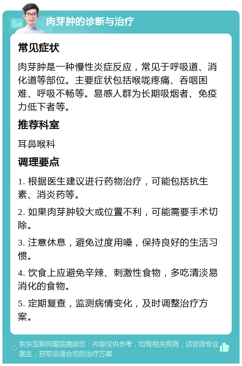 肉芽肿的诊断与治疗 常见症状 肉芽肿是一种慢性炎症反应，常见于呼吸道、消化道等部位。主要症状包括喉咙疼痛、吞咽困难、呼吸不畅等。易感人群为长期吸烟者、免疫力低下者等。 推荐科室 耳鼻喉科 调理要点 1. 根据医生建议进行药物治疗，可能包括抗生素、消炎药等。 2. 如果肉芽肿较大或位置不利，可能需要手术切除。 3. 注意休息，避免过度用嗓，保持良好的生活习惯。 4. 饮食上应避免辛辣、刺激性食物，多吃清淡易消化的食物。 5. 定期复查，监测病情变化，及时调整治疗方案。