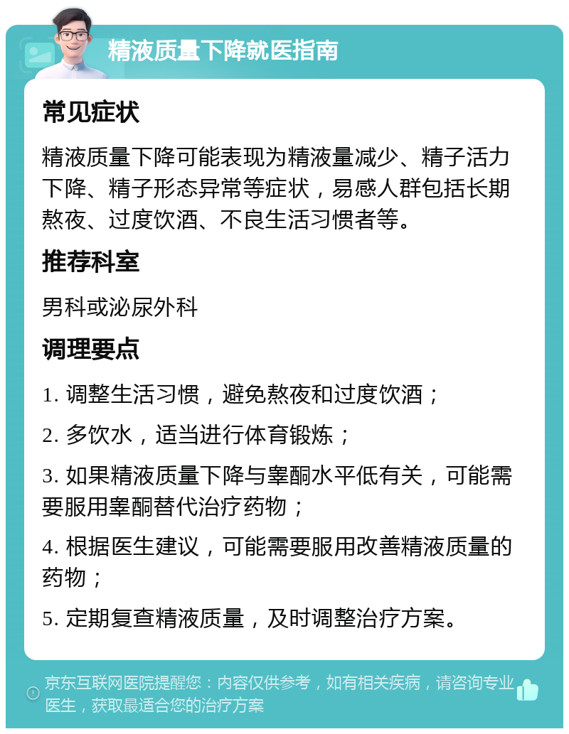 精液质量下降就医指南 常见症状 精液质量下降可能表现为精液量减少、精子活力下降、精子形态异常等症状，易感人群包括长期熬夜、过度饮酒、不良生活习惯者等。 推荐科室 男科或泌尿外科 调理要点 1. 调整生活习惯，避免熬夜和过度饮酒； 2. 多饮水，适当进行体育锻炼； 3. 如果精液质量下降与睾酮水平低有关，可能需要服用睾酮替代治疗药物； 4. 根据医生建议，可能需要服用改善精液质量的药物； 5. 定期复查精液质量，及时调整治疗方案。