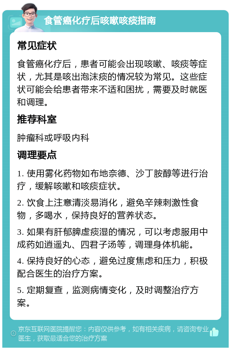 食管癌化疗后咳嗽咳痰指南 常见症状 食管癌化疗后，患者可能会出现咳嗽、咳痰等症状，尤其是咳出泡沫痰的情况较为常见。这些症状可能会给患者带来不适和困扰，需要及时就医和调理。 推荐科室 肿瘤科或呼吸内科 调理要点 1. 使用雾化药物如布地奈德、沙丁胺醇等进行治疗，缓解咳嗽和咳痰症状。 2. 饮食上注意清淡易消化，避免辛辣刺激性食物，多喝水，保持良好的营养状态。 3. 如果有肝郁脾虚痰湿的情况，可以考虑服用中成药如逍遥丸、四君子汤等，调理身体机能。 4. 保持良好的心态，避免过度焦虑和压力，积极配合医生的治疗方案。 5. 定期复查，监测病情变化，及时调整治疗方案。