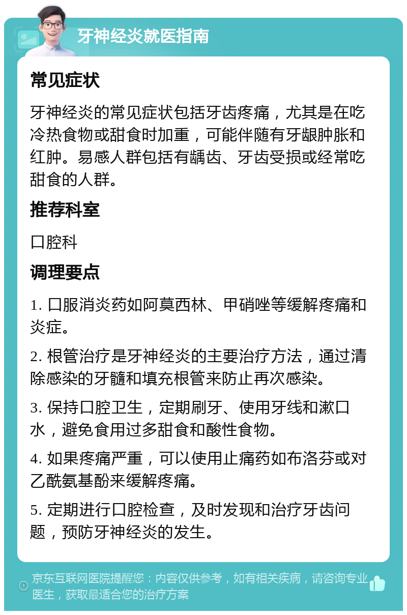 牙神经炎就医指南 常见症状 牙神经炎的常见症状包括牙齿疼痛，尤其是在吃冷热食物或甜食时加重，可能伴随有牙龈肿胀和红肿。易感人群包括有龋齿、牙齿受损或经常吃甜食的人群。 推荐科室 口腔科 调理要点 1. 口服消炎药如阿莫西林、甲硝唑等缓解疼痛和炎症。 2. 根管治疗是牙神经炎的主要治疗方法，通过清除感染的牙髓和填充根管来防止再次感染。 3. 保持口腔卫生，定期刷牙、使用牙线和漱口水，避免食用过多甜食和酸性食物。 4. 如果疼痛严重，可以使用止痛药如布洛芬或对乙酰氨基酚来缓解疼痛。 5. 定期进行口腔检查，及时发现和治疗牙齿问题，预防牙神经炎的发生。