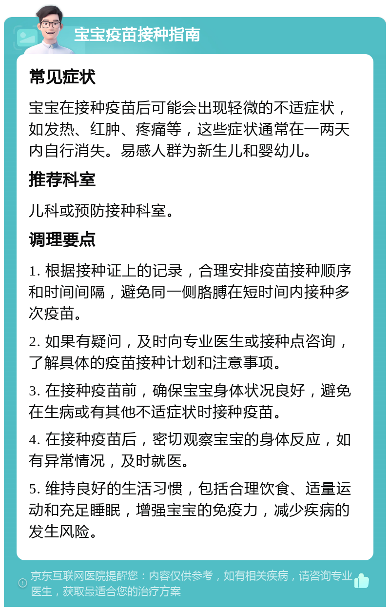 宝宝疫苗接种指南 常见症状 宝宝在接种疫苗后可能会出现轻微的不适症状，如发热、红肿、疼痛等，这些症状通常在一两天内自行消失。易感人群为新生儿和婴幼儿。 推荐科室 儿科或预防接种科室。 调理要点 1. 根据接种证上的记录，合理安排疫苗接种顺序和时间间隔，避免同一侧胳膊在短时间内接种多次疫苗。 2. 如果有疑问，及时向专业医生或接种点咨询，了解具体的疫苗接种计划和注意事项。 3. 在接种疫苗前，确保宝宝身体状况良好，避免在生病或有其他不适症状时接种疫苗。 4. 在接种疫苗后，密切观察宝宝的身体反应，如有异常情况，及时就医。 5. 维持良好的生活习惯，包括合理饮食、适量运动和充足睡眠，增强宝宝的免疫力，减少疾病的发生风险。