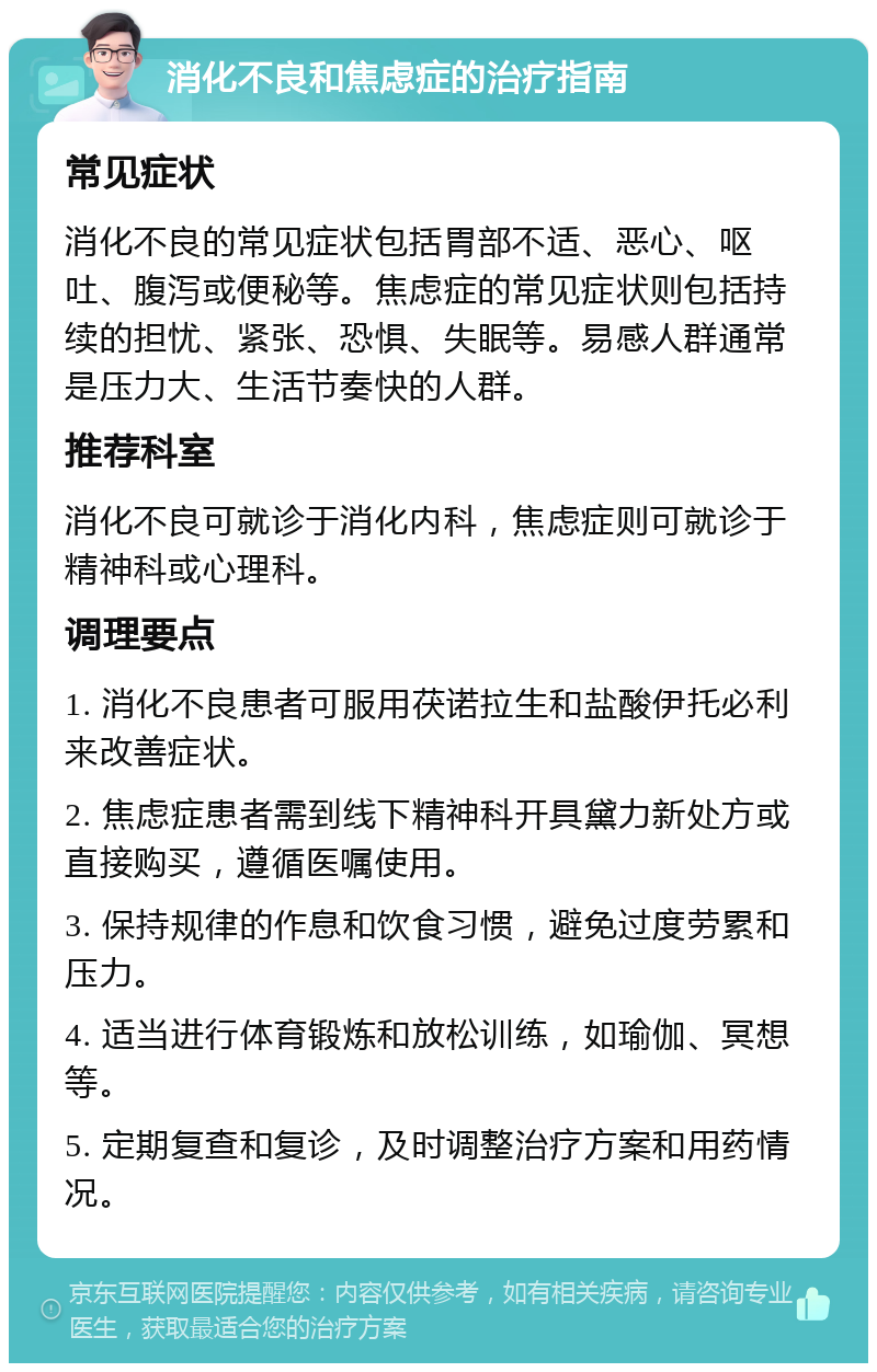 消化不良和焦虑症的治疗指南 常见症状 消化不良的常见症状包括胃部不适、恶心、呕吐、腹泻或便秘等。焦虑症的常见症状则包括持续的担忧、紧张、恐惧、失眠等。易感人群通常是压力大、生活节奏快的人群。 推荐科室 消化不良可就诊于消化内科，焦虑症则可就诊于精神科或心理科。 调理要点 1. 消化不良患者可服用茯诺拉生和盐酸伊托必利来改善症状。 2. 焦虑症患者需到线下精神科开具黛力新处方或直接购买，遵循医嘱使用。 3. 保持规律的作息和饮食习惯，避免过度劳累和压力。 4. 适当进行体育锻炼和放松训练，如瑜伽、冥想等。 5. 定期复查和复诊，及时调整治疗方案和用药情况。