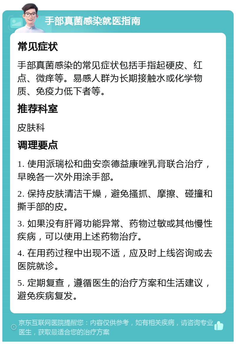 手部真菌感染就医指南 常见症状 手部真菌感染的常见症状包括手指起硬皮、红点、微痒等。易感人群为长期接触水或化学物质、免疫力低下者等。 推荐科室 皮肤科 调理要点 1. 使用派瑞松和曲安奈德益康唑乳膏联合治疗，早晚各一次外用涂手部。 2. 保持皮肤清洁干燥，避免搔抓、摩擦、碰撞和撕手部的皮。 3. 如果没有肝肾功能异常、药物过敏或其他慢性疾病，可以使用上述药物治疗。 4. 在用药过程中出现不适，应及时上线咨询或去医院就诊。 5. 定期复查，遵循医生的治疗方案和生活建议，避免疾病复发。