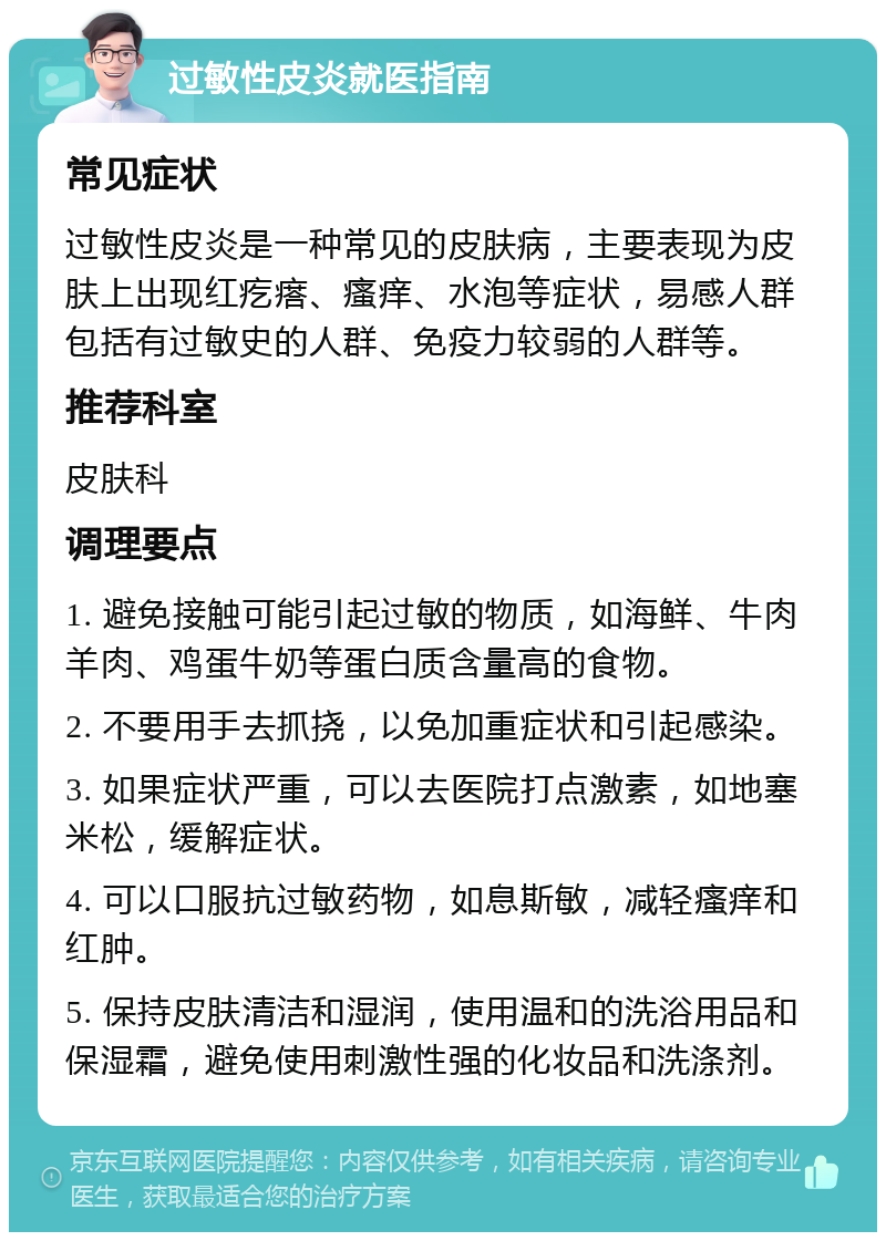 过敏性皮炎就医指南 常见症状 过敏性皮炎是一种常见的皮肤病，主要表现为皮肤上出现红疙瘩、瘙痒、水泡等症状，易感人群包括有过敏史的人群、免疫力较弱的人群等。 推荐科室 皮肤科 调理要点 1. 避免接触可能引起过敏的物质，如海鲜、牛肉羊肉、鸡蛋牛奶等蛋白质含量高的食物。 2. 不要用手去抓挠，以免加重症状和引起感染。 3. 如果症状严重，可以去医院打点激素，如地塞米松，缓解症状。 4. 可以口服抗过敏药物，如息斯敏，减轻瘙痒和红肿。 5. 保持皮肤清洁和湿润，使用温和的洗浴用品和保湿霜，避免使用刺激性强的化妆品和洗涤剂。