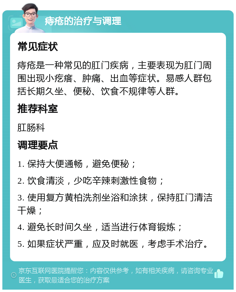 痔疮的治疗与调理 常见症状 痔疮是一种常见的肛门疾病，主要表现为肛门周围出现小疙瘩、肿痛、出血等症状。易感人群包括长期久坐、便秘、饮食不规律等人群。 推荐科室 肛肠科 调理要点 1. 保持大便通畅，避免便秘； 2. 饮食清淡，少吃辛辣刺激性食物； 3. 使用复方黄柏洗剂坐浴和涂抹，保持肛门清洁干燥； 4. 避免长时间久坐，适当进行体育锻炼； 5. 如果症状严重，应及时就医，考虑手术治疗。