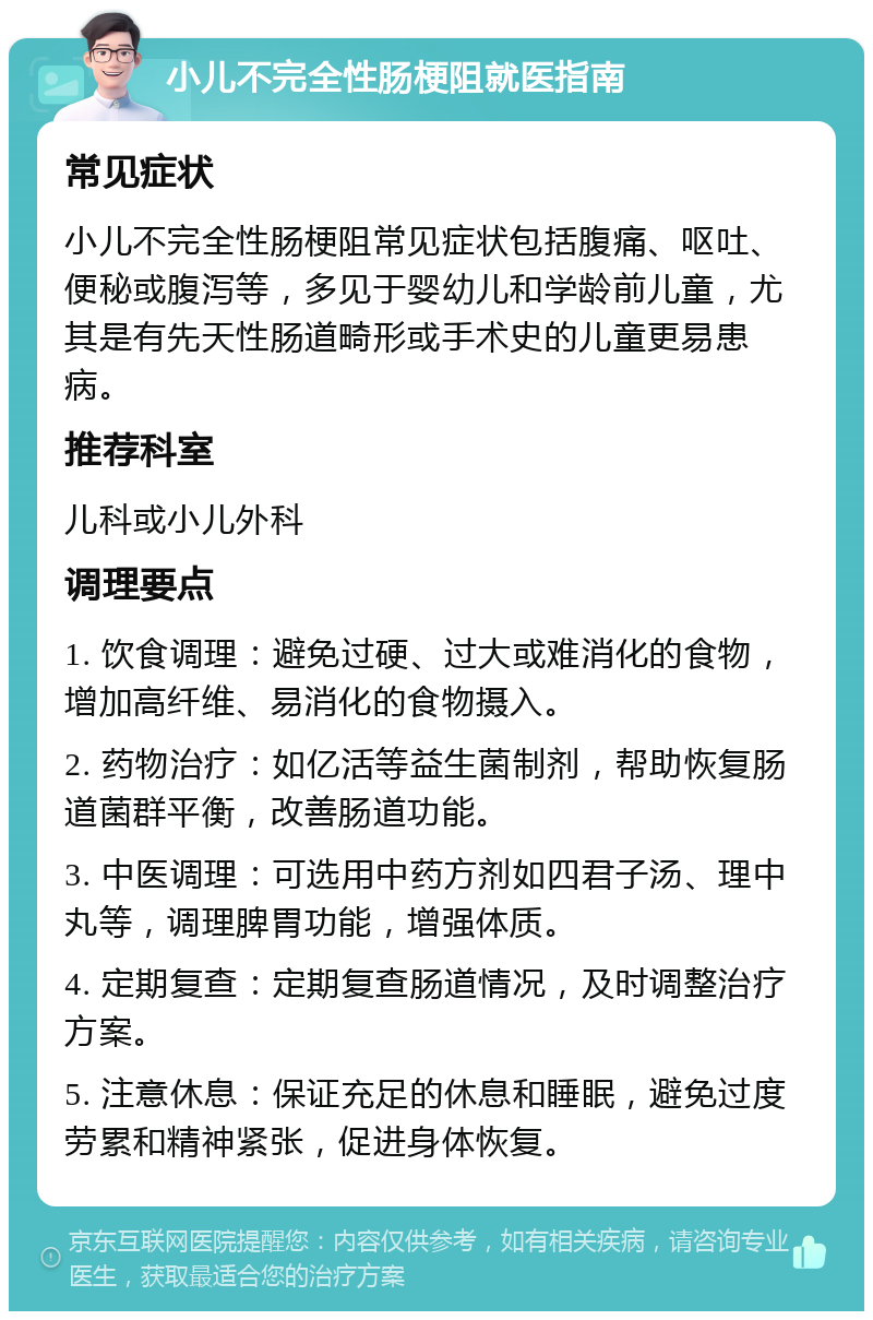 小儿不完全性肠梗阻就医指南 常见症状 小儿不完全性肠梗阻常见症状包括腹痛、呕吐、便秘或腹泻等，多见于婴幼儿和学龄前儿童，尤其是有先天性肠道畸形或手术史的儿童更易患病。 推荐科室 儿科或小儿外科 调理要点 1. 饮食调理：避免过硬、过大或难消化的食物，增加高纤维、易消化的食物摄入。 2. 药物治疗：如亿活等益生菌制剂，帮助恢复肠道菌群平衡，改善肠道功能。 3. 中医调理：可选用中药方剂如四君子汤、理中丸等，调理脾胃功能，增强体质。 4. 定期复查：定期复查肠道情况，及时调整治疗方案。 5. 注意休息：保证充足的休息和睡眠，避免过度劳累和精神紧张，促进身体恢复。